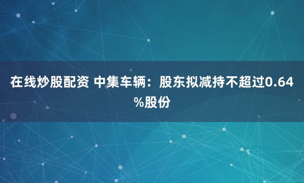 在线炒股配资 中集车辆：股东拟减持不超过0.64%股份
