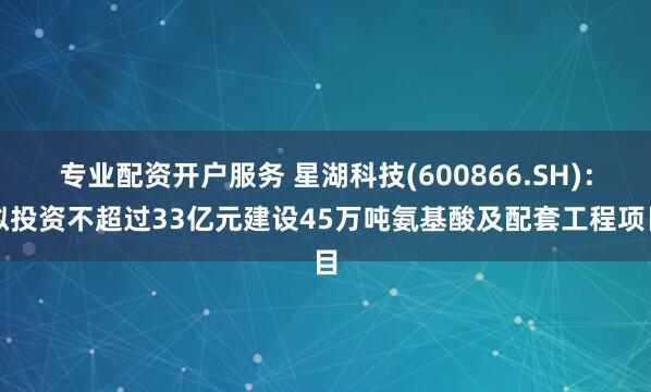 专业配资开户服务 星湖科技(600866.SH):拟投资不超过33亿元建设45万吨氨基酸及配套工程项目