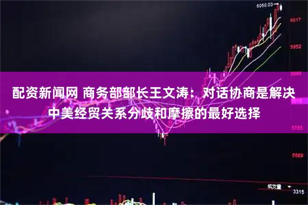 配资新闻网 商务部部长王文涛：对话协商是解决中美经贸关系分歧和摩擦的最好选择