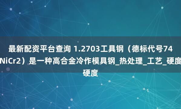 最新配资平台查询 1.2703工具钢（德标代号74NiCr2）是一种高合金冷作模具钢_热处理_工艺_硬度
