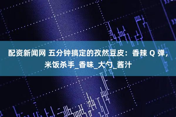 配资新闻网 五分钟搞定的孜然豆皮：香辣 Q 弹，米饭杀手_香味_大勺_酱汁