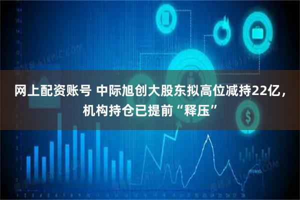 网上配资账号 中际旭创大股东拟高位减持22亿,机构持仓已提前“释压”