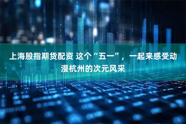 上海股指期货配资 这个“五一”，一起来感受动漫杭州的次元风采