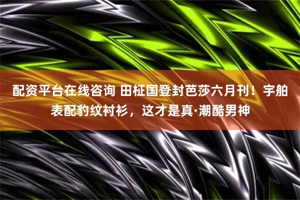 配资平台在线咨询 田柾国登封芭莎六月刊！宇舶表配豹纹衬衫，这才是真·潮酷男神