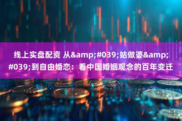 线上实盘配资 从'姑做婆'到自由婚恋：看中国婚姻观念的百年变迁