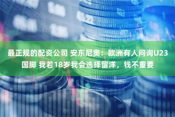 最正规的配资公司 安东尼奥:欧洲有人问询U23国脚 我若18岁我会选择留洋,钱不重要