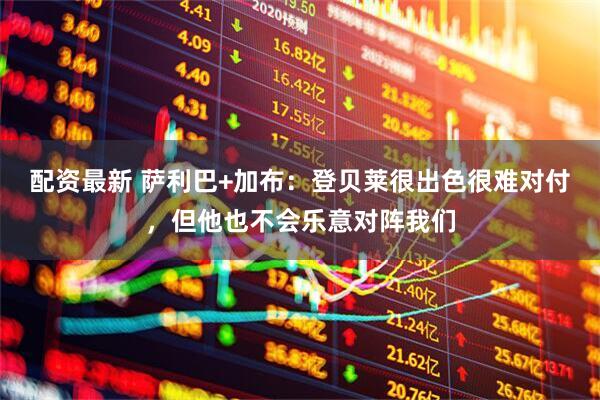 配资最新 萨利巴+加布:登贝莱很出色很难对付,但他也不会乐意对阵我们