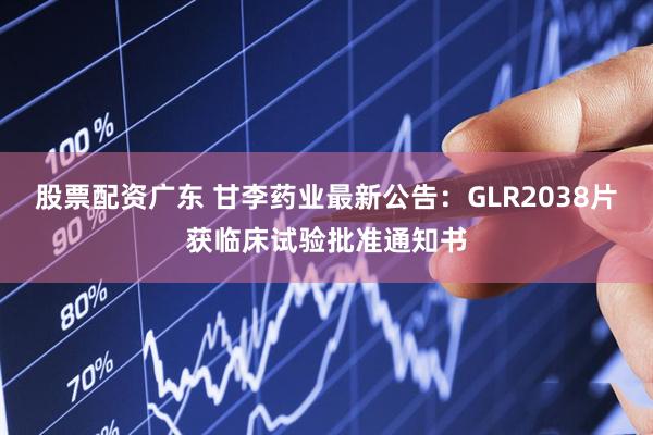 股票配资广东 甘李药业最新公告：GLR2038片获临床试验批准通知书