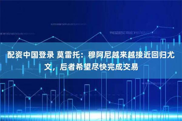 配资中国登录 莫雷托：穆阿尼越来越接近回归尤文，后者希望尽快完成交易