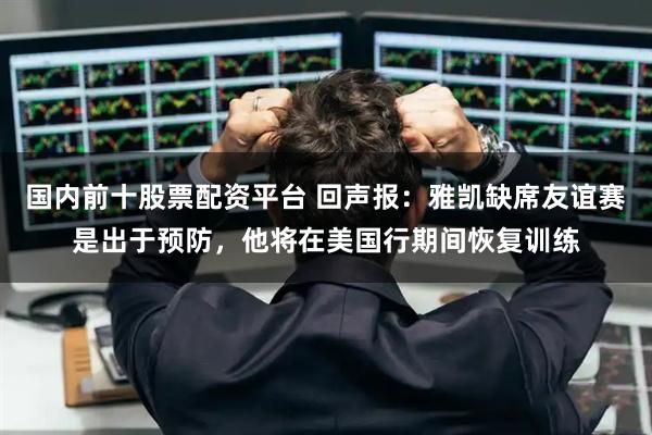 国内前十股票配资平台 回声报：雅凯缺席友谊赛是出于预防，他将在美国行期间恢复训练
