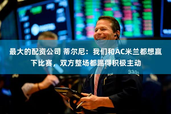 最大的配资公司 蒂尔尼：我们和AC米兰都想赢下比赛，双方整场都踢得积极主动
