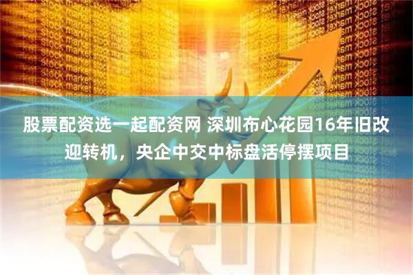 股票配资选一起配资网 深圳布心花园16年旧改迎转机,央企中交中标盘活停摆项目
